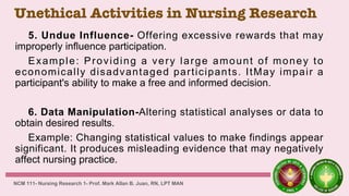 Unethical Activities in Nursing Research
5. Undue Influence- Offering excessive rewards that may
improperly influence participation.
Example: Providing a very large amount of money to
economically disadvantaged participants. ItMay impair a
participant's ability to make a free and informed decision.
6. Data Manipulation-Altering statistical analyses or data to
obtain desired results.
Example: Changing statistical values to make findings appear
significant. It produces misleading evidence that may negatively
affect nursing practice.
NCM 111- Nursing Research 1- Prof. Mark Allan B. Juan, RN, LPT MAN
 