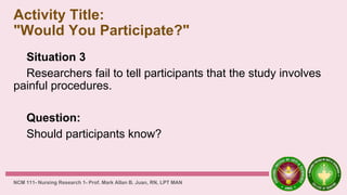 Activity Title:
"Would You Participate?"
Situation 3
Researchers fail to tell participants that the study involves
painful procedures.
Question:
Should participants know?
NCM 111- Nursing Research 1- Prof. Mark Allan B. Juan, RN, LPT MAN
 