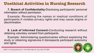 Unethical Activities in Nursing Research
7. Breach of Confidentiality-Disclosing participants' personal
information without permission.
Example: Revealing the names or medical conditions of
participants.It violates privacy rights and may cause stigma or
discrimination.
8. Lack of Informed Consent-Conducting research without
obtaining voluntary consent from participants.
Example: Administering questionnaires without explaining the
study or obtaining signatures.It disrespects participant autonomy
and rights.
NCM 111- Nursing Research 1- Prof. Mark Allan B. Juan, RN, LPT MAN
 