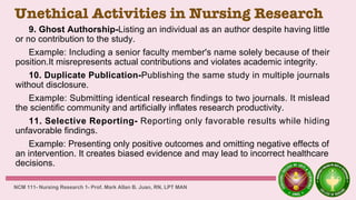 Unethical Activities in Nursing Research
9. Ghost Authorship-Listing an individual as an author despite having little
or no contribution to the study.
Example: Including a senior faculty member's name solely because of their
position.It misrepresents actual contributions and violates academic integrity.
10. Duplicate Publication-Publishing the same study in multiple journals
without disclosure.
Example: Submitting identical research findings to two journals. It mislead
the scientific community and artificially inflates research productivity.
11. Selective Reporting- Reporting only favorable results while hiding
unfavorable findings.
Example: Presenting only positive outcomes and omitting negative effects of
an intervention. It creates biased evidence and may lead to incorrect healthcare
decisions.
NCM 111- Nursing Research 1- Prof. Mark Allan B. Juan, RN, LPT MAN
 