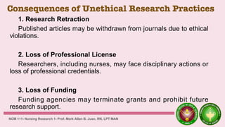 Consequences of Unethical Research Practices
1. Research Retraction
Published articles may be withdrawn from journals due to ethical
violations.
2. Loss of Professional License
Researchers, including nurses, may face disciplinary actions or
loss of professional credentials.
3. Loss of Funding
Funding agencies may terminate grants and prohibit future
research support.
NCM 111- Nursing Research 1- Prof. Mark Allan B. Juan, RN, LPT MAN
 