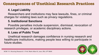 Consequences of Unethical Research Practices
4. Legal Liability
Researchers and institutions may face lawsuits, fines, or criminal
charges for violating laws such as privacy regulations.
5. Institutional Sanctions
Possible penalties include suspension, dismissal, revocation of
research privileges, or academic disciplinary actions.
6. Loss of Public Trust
Unethical research damages confidence in nursing research and
healthcare institutions, making people less willing to participate in
future studies.
NCM 111- Nursing Research 1- Prof. Mark Allan B. Juan, RN, LPT MAN
 