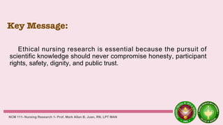 Key Message:
Ethical nursing research is essential because the pursuit of
scientific knowledge should never compromise honesty, participant
rights, safety, dignity, and public trust.
NCM 111- Nursing Research 1- Prof. Mark Allan B. Juan, RN, LPT MAN
 