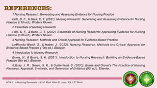 REFERENCES:
1.Nursing Research: Generating and Assessing Evidence for Nursing Practice
Polit, D. F., & Beck, C. T. (2021). Nursing Research: Generating and Assessing Evidence for Nursing
Practice (11th ed.). Wolters Kluwer.
2.Essentials of Nursing Research
Polit, D. F., & Beck, C. T. (2022). Essentials of Nursing Research: Appraising Evidence for Nursing
Practice (10th ed.). Wolters Kluwer.
3.Nursing Research: Methods and Critical Appraisal for Evidence-Based Practice
LoBiondo-Wood, G., & Haber, J. (2022). Nursing Research: Methods and Critical Appraisal for
Evidence-Based Practice (10th ed.). Elsevier.
4.Introduction to Nursing Research
Burns, N., & Grove, S. K. (2021). Introduction to Nursing Research: Building an Evidence-Based
Practice (8th ed.). Elsevier.
5.Gray, J. R., Grove, S. K., & Sutherland, S. (2020). Burns and Grove's The Practice of Nursing
Research: Appraisal, Synthesis, and Generation of Evidence (9th ed.). Elsevier.
NCM 111- Nursing Research 1- Prof. Mark Allan B. Juan, RN, LPT MAN
 