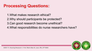 Processing Questions:
1.What makes research ethical?
2.Why should participants be protected?
3.Can good research become unethical?
4.What responsibilities do nurse researchers have?
NCM 111- Nursing Research 1- Prof. Mark Allan B. Juan, RN, LPT MAN
 