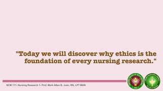 "Today we will discover why ethics is the
foundation of every nursing research."
NCM 111- Nursing Research 1- Prof. Mark Allan B. Juan, RN, LPT MAN
 