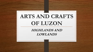 ARTS AND CRAFTS
OF LUZON
HIGHLANDS AND
LOWLANDS
 