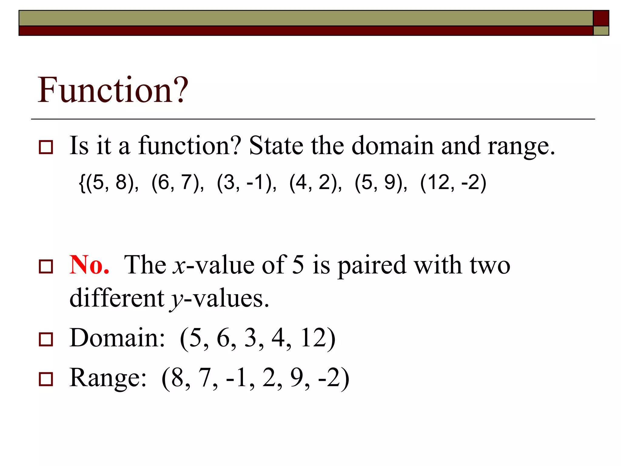 Function?
 Is it a function? State the domain and range.
 No. The x-value of 5 is paired with two
different y-values.
 Domain: (5, 6, 3, 4, 12)
 Range: (8, 7, -1, 2, 9, -2)
{(5, 8), (6, 7), (3, -1), (4, 2), (5, 9), (12, -2)
 