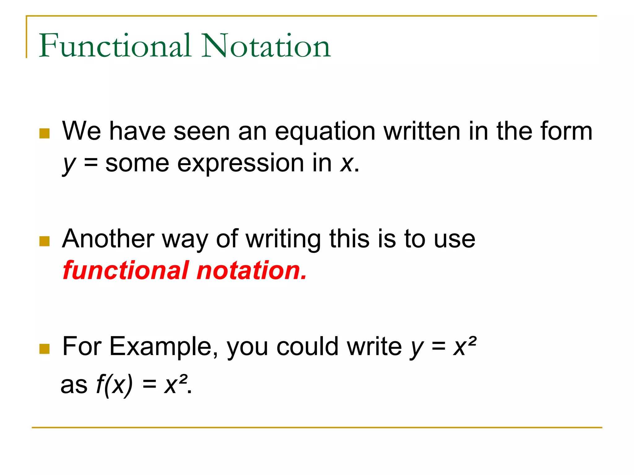 Functional Notation
 We have seen an equation written in the form
y = some expression in x.
 Another way of writing this is to use
functional notation.
 For Example, you could write y = x²
as f(x) = x².
 