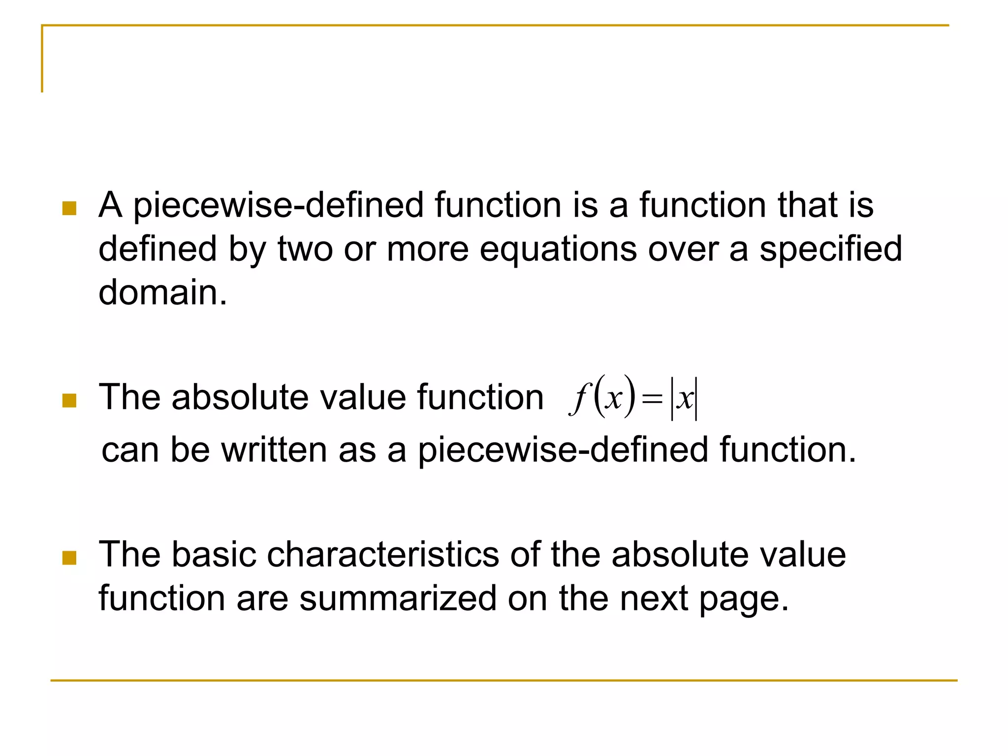  A piecewise-defined function is a function that is
defined by two or more equations over a specified
domain.
 The absolute value function
can be written as a piecewise-defined function.
 The basic characteristics of the absolute value
function are summarized on the next page.
  x
x
f 
 