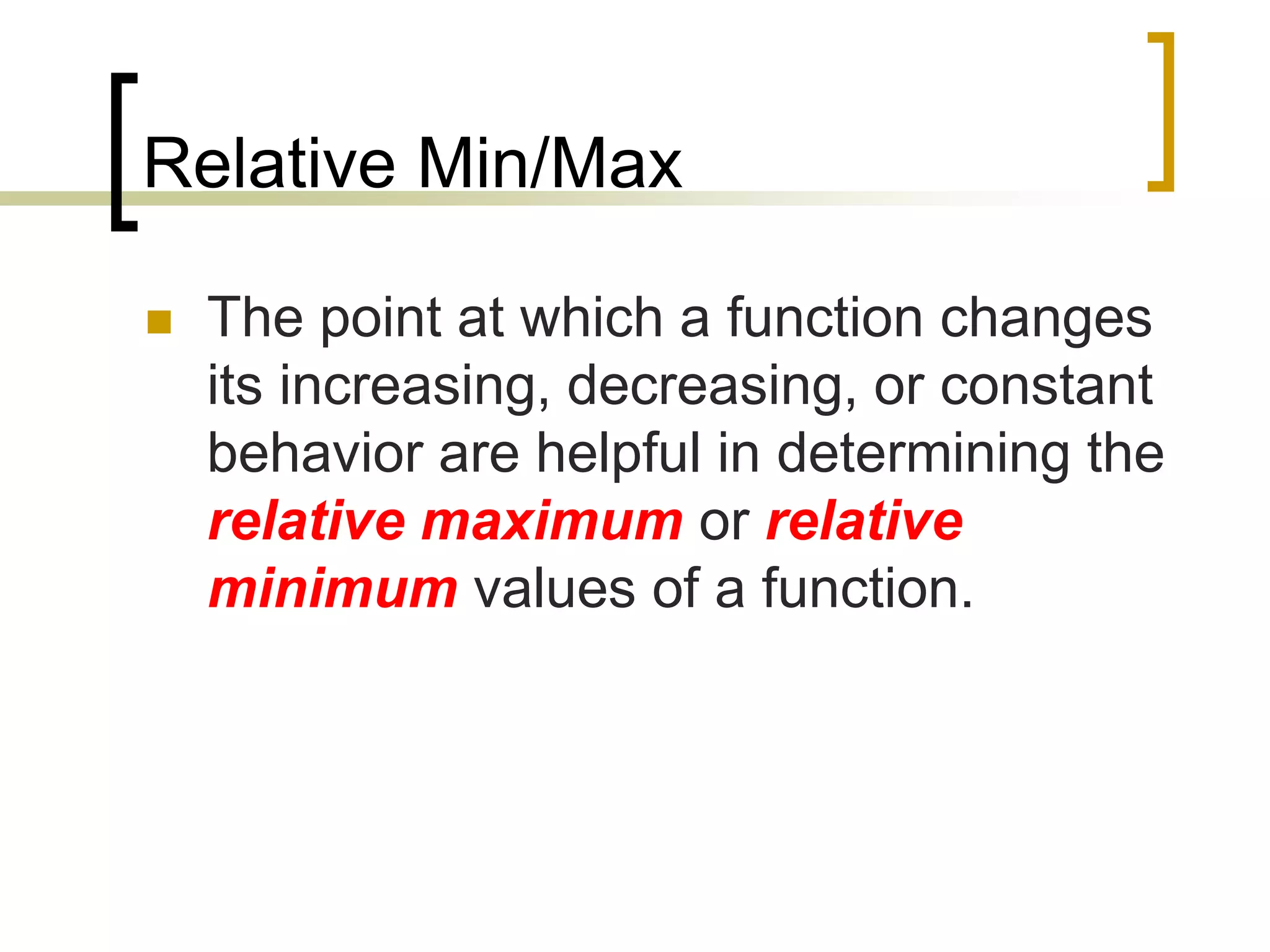 Relative Min/Max
 The point at which a function changes
its increasing, decreasing, or constant
behavior are helpful in determining the
relative maximum or relative
minimum values of a function.
 