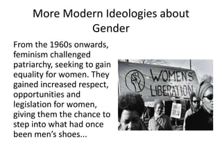 More Modern Ideologies about
Gender
From the 1960s onwards,
feminism challenged
patriarchy, seeking to gain
equality for women. They
gained increased respect,
opportunities and
legislation for women,
giving them the chance to
step into what had once
been men’s shoes...

 