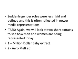 • Suddenly gender roles were less rigid and
defined and this is often reflected in newer
media representations
• .TASK: Again, we will look at two short extracts
to see how men and women are being
represented today.
• 1 – Million Dollar Baby extract
• 2 - Aero Melt ad

 