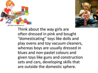 Think about the way girls are
often dressed in pink and bought
“domesticating” toys like dolls and
play ovens and toy vacuum cleaners,
whereas boys are usually dressed in
blues and non-pastel colours and
given toys like guns and construction
sets and cars, developing skills that
are outside the domestic sphere.

 