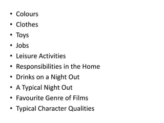 •
•
•
•
•
•
•
•
•
•

Colours
Clothes
Toys
Jobs
Leisure Activities
Responsibilities in the Home
Drinks on a Night Out
A Typical Night Out
Favourite Genre of Films
Typical Character Qualities

 