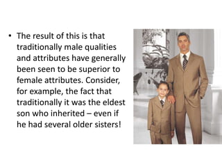 • The result of this is that
traditionally male qualities
and attributes have generally
been seen to be superior to
female attributes. Consider,
for example, the fact that
traditionally it was the eldest
son who inherited – even if
he had several older sisters!

 