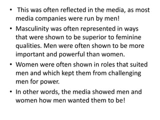 • This was often reflected in the media, as most
media companies were run by men!
• Masculinity was often represented in ways
that were shown to be superior to feminine
qualities. Men were often shown to be more
important and powerful than women.
• Women were often shown in roles that suited
men and which kept them from challenging
men for power.
• In other words, the media showed men and
women how men wanted them to be!

 