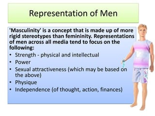 Representation of Men
'Masculinity' is a concept that is made up of more
rigid stereotypes than femininity. Representations
of men across all media tend to focus on the
following:
• Strength - physical and intellectual
• Power
• Sexual attractiveness (which may be based on
the above)
• Physique
• Independence (of thought, action, finances)
 
