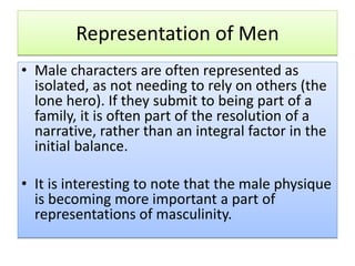 Representation of Men
• Male characters are often represented as
isolated, as not needing to rely on others (the
lone hero). If they submit to being part of a
family, it is often part of the resolution of a
narrative, rather than an integral factor in the
initial balance.
• It is interesting to note that the male physique
is becoming more important a part of
representations of masculinity.
 
