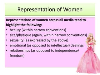 Representation of Women
Representations of women across all media tend to
highlight the following:
• beauty (within narrow conventions)
• size/physique (again, within narrow conventions)
• sexuality (as expressed by the above)
• emotional (as opposed to intellectual) dealings
• relationships (as opposed to independence/
freedom)
 