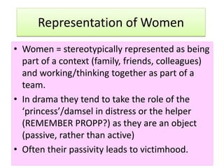 Representation of Women
• Women = stereotypically represented as being
part of a context (family, friends, colleagues)
and working/thinking together as part of a
team.
• In drama they tend to take the role of the
‘princess’/damsel in distress or the helper
(REMEMBER PROPP?) as they are an object
(passive, rather than active)
• Often their passivity leads to victimhood.
 