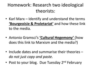 Homework: Research two ideological
theorists:
• Karl Marx – Identify and understand the terms
‘Bourgeoisie & Proletariat’ and how these link
to the media.
• Antonio Gramsci’s ‘Cultural Hegemony’ (how
does this link to Marxism and the media?)
• Include dates and summarise their theories –
do not just copy and paste.
• Post to your blog. Due Tuesday 2nd February
 