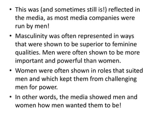 • This was (and sometimes still is!) reflected in
the media, as most media companies were
run by men!
• Masculinity was often represented in ways
that were shown to be superior to feminine
qualities. Men were often shown to be more
important and powerful than women.
• Women were often shown in roles that suited
men and which kept them from challenging
men for power.
• In other words, the media showed men and
women how men wanted them to be!
 