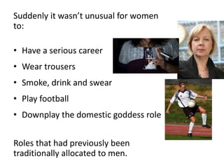 Suddenly it wasn’t unusual for women
to:
• Have a serious career
• Wear trousers
• Smoke, drink and swear
• Play football
• Downplay the domestic goddess role
Roles that had previously been
traditionally allocated to men.
 