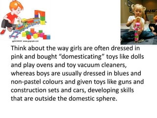 Think about the way girls are often dressed in
pink and bought “domesticating” toys like dolls
and play ovens and toy vacuum cleaners,
whereas boys are usually dressed in blues and
non-pastel colours and given toys like guns and
construction sets and cars, developing skills
that are outside the domestic sphere.
 