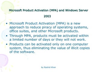 by Rashid Khan
Microsoft Product Activation (MPA) and Windows Server
Microsoft Product Activation (MPA) and Windows Server
2003
2003
• Microsoft Product Activation (MPA) is a new
approach to reduce piracy of operating systems,
office suites, and other Microsoft products.
• Through MPA, products must be activated within
a limited number of days or they will not work.
• Products can be activated only on one computer
system, thus eliminating the value of illicit copies
of the software.
 