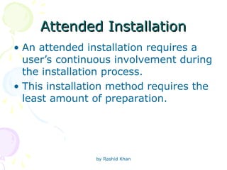 by Rashid Khan
Attended Installation
Attended Installation
• An attended installation requires a
user’s continuous involvement during
the installation process.
• This installation method requires the
least amount of preparation.
 