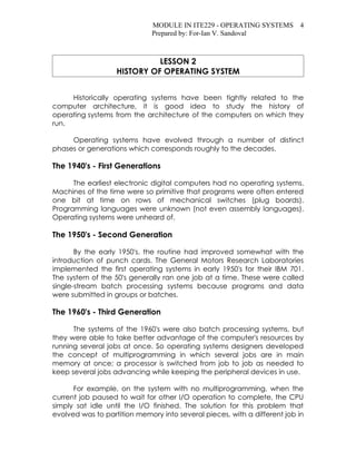 MODULE IN ITE229 - OPERATING SYSTEMS 4
                              Prepared by: For-Ian V. Sandoval



                             LESSON 2
                   HISTORY OF OPERATING SYSTEM


     Historically operating systems have been tightly related to the
computer architecture, it is good idea to study the history of
operating systems from the architecture of the computers on which they
run.

     Operating systems have evolved through a number of distinct
phases or generations which corresponds roughly to the decades.

The 1940's - First Generations

      The earliest electronic digital computers had no operating systems.
Machines of the time were so primitive that programs were often entered
one bit at time on rows of mechanical switches (plug boards).
Programming languages were unknown (not even assembly languages).
Operating systems were unheard of.

The 1950's - Second Generation

       By the early 1950's, the routine had improved somewhat with the
introduction of punch cards. The General Motors Research Laboratories
implemented the first operating systems in early 1950's for their IBM 701.
The system of the 50's generally ran one job at a time. These were called
single-stream batch processing systems because programs and data
were submitted in groups or batches.

The 1960's - Third Generation

      The systems of the 1960's were also batch processing systems, but
they were able to take better advantage of the computer's resources by
running several jobs at once. So operating systems designers developed
the concept of multiprogramming in which several jobs are in main
memory at once; a processor is switched from job to job as needed to
keep several jobs advancing while keeping the peripheral devices in use.

      For example, on the system with no multiprogramming, when the
current job paused to wait for other I/O operation to complete, the CPU
simply sat idle until the I/O finished. The solution for this problem that
evolved was to partition memory into several pieces, with a different job in
 