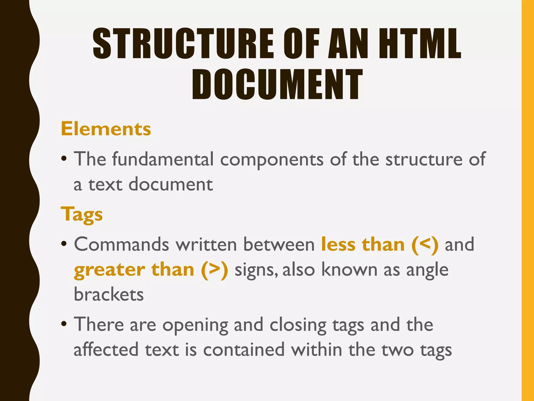 STRUCTURE OF AN HTML
DOCUMENT
Elements
• The fundamental components of the structure of
a text document
Tags
• Commands written between less than (<) and
greater than (>) signs, also known as angle
brackets
• There are opening and closing tags and the
affected text is contained within the two tags
 