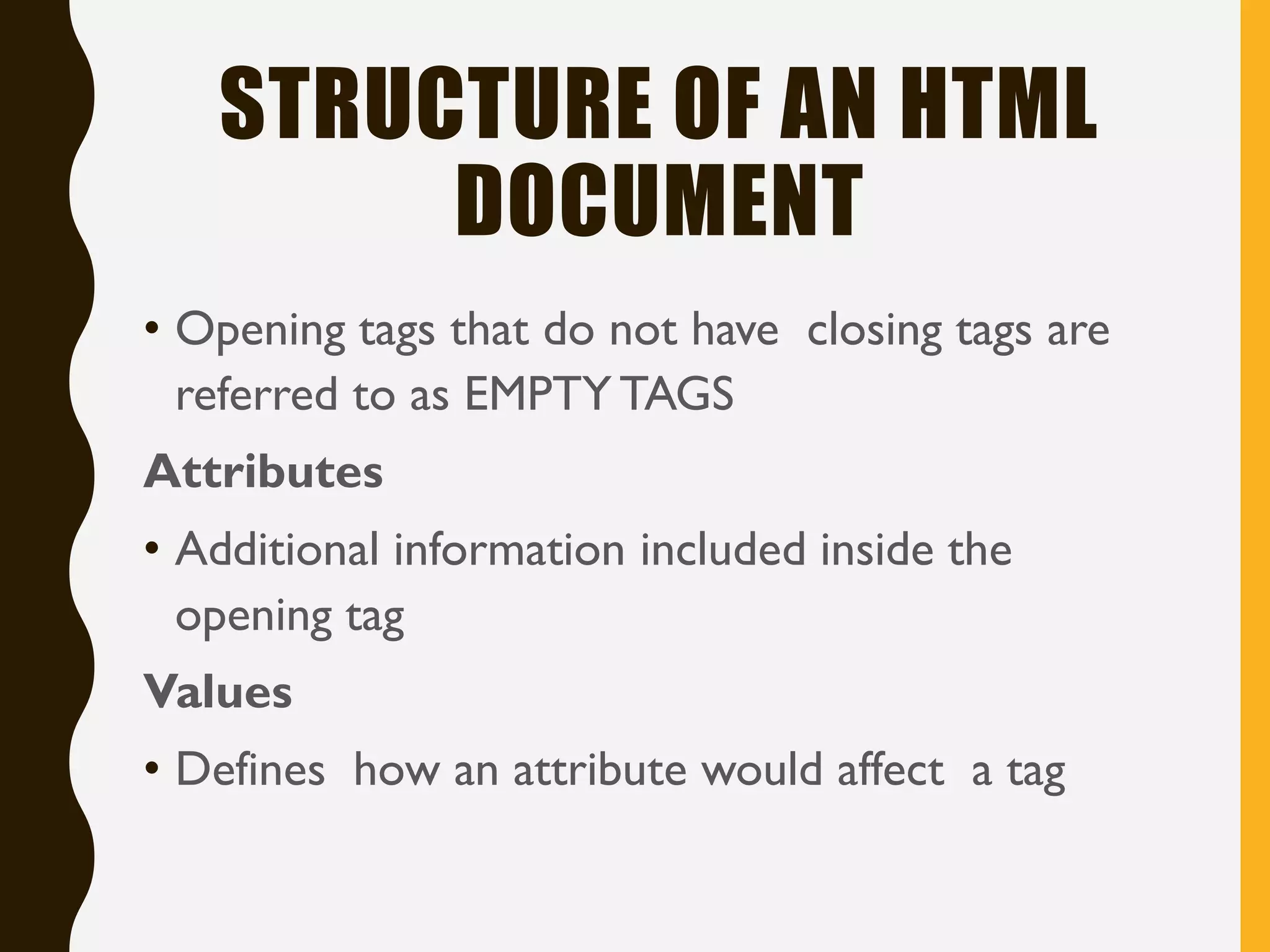 STRUCTURE OF AN HTML
DOCUMENT
• Opening tags that do not have closing tags are
referred to as EMPTY TAGS
Attributes
• Additional information included inside the
opening tag
Values
• Defines how an attribute would affect a tag
 