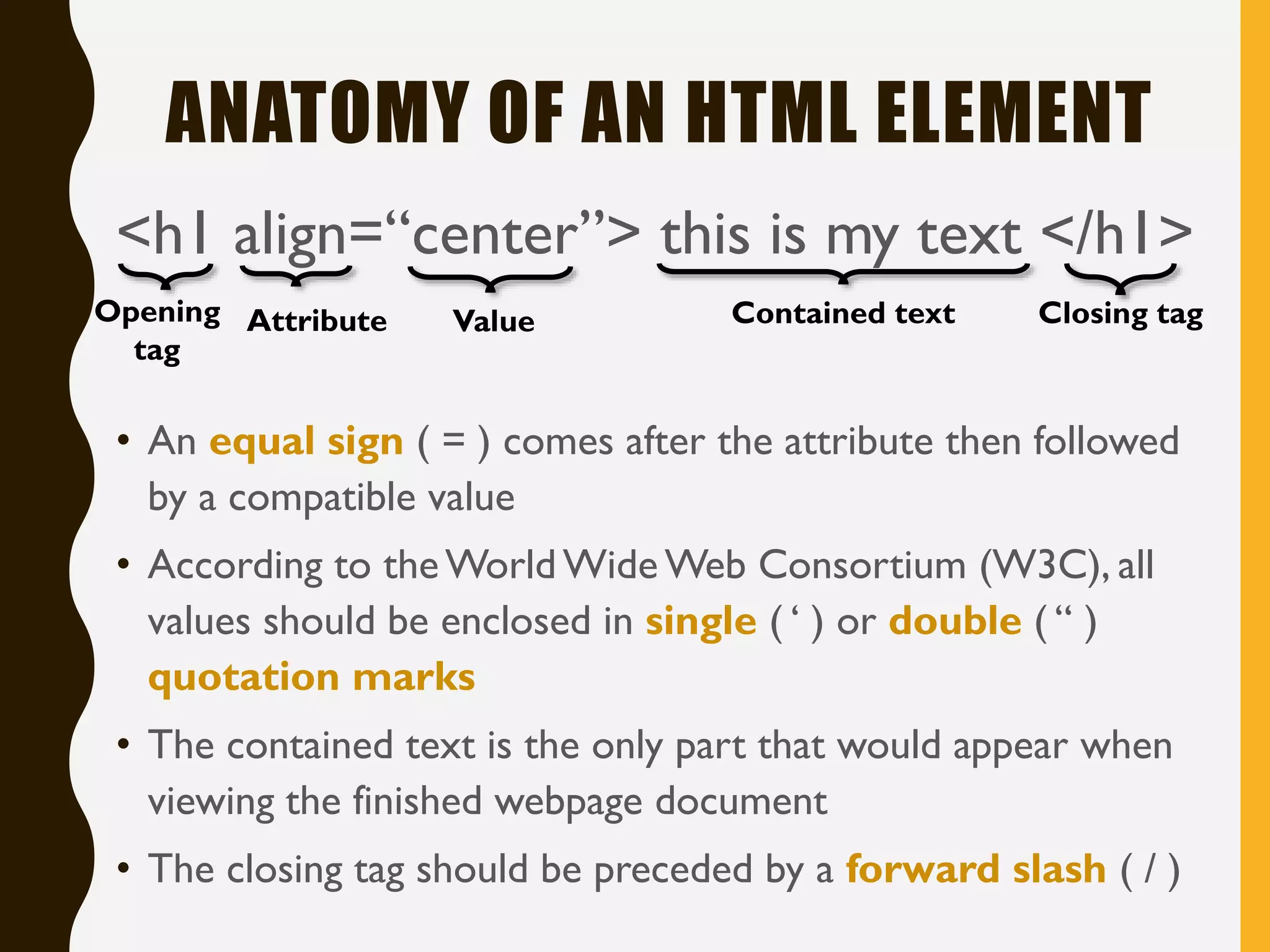 ANATOMY OF AN HTML ELEMENT
<h1 align=“center”> this is my text </h1>
Opening
tag
Value Contained text Closing tagAttribute
• An equal sign ( = ) comes after the attribute then followed
by a compatible value
• According to theWorld Wide Web Consortium (W3C), all
values should be enclosed in single ( ‘ ) or double ( “ )
quotation marks
• The contained text is the only part that would appear when
viewing the finished webpage document
• The closing tag should be preceded by a forward slash ( / )
 
