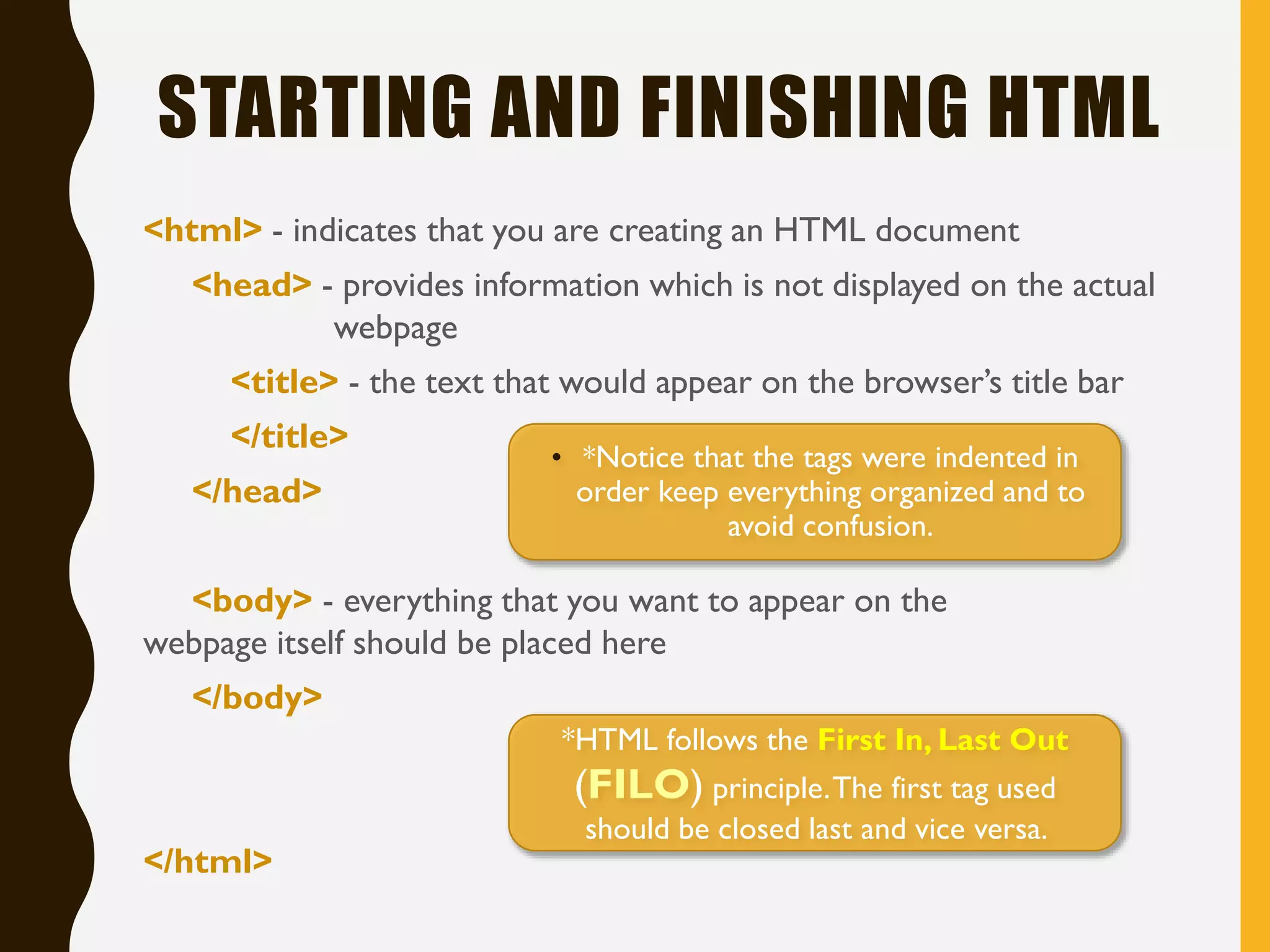 STARTING AND FINISHING HTML
<html> - indicates that you are creating an HTML document
<head> - provides information which is not displayed on the actual
webpage
<title> - the text that would appear on the browser’s title bar
</title>
</head>
<body> - everything that you want to appear on the
webpage itself should be placed here
</body>
</html>
• *Notice that the tags were indented in
order keep everything organized and to
avoid confusion.
*HTML follows the First In, Last Out
(FILO) principle.The first tag used
should be closed last and vice versa.
 