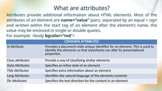What are attributes?
Attributes provide additional information about HTML elements. Most of the
attributes of an element are name=“value” pairs, separated by an equal = sign
and written within the start tag of an element after the element’s name. the
value may be enclosed in single or double quotes.
For example: <body bgcolor=“red”>
COMMON ATTRIBUTES
id Attribute Provides a document-wide unique identifier for an element. This is used to
identify the elements so that stylesheets can alter its presentational
properties
Class attributes Provide a way of classifying similar elements
Style Attributes Specifies an inline style of an element
Title Attributes Specifies extra information about an element
Lang Attributes Identifies the natural language of the elements contents
Dir Attributes Specifies the text direction for the content in an element
 
