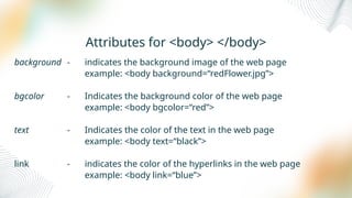Attributes for <body> </body>
background - indicates the background image of the web page
example: <body background=“redFlower.jpg”>
bgcolor - Indicates the background color of the web page
example: <body bgcolor=“red”>
text - Indicates the color of the text in the web page
example: <body text=“black”>
link - indicates the color of the hyperlinks in the web page
example: <body link=“blue”>
 