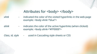 Attributes for <body> </body>
vlink - indicated the color of the visited hyperlinks in the web page
example: <body vlink=“blue”>
alink - indicates the color of the active hyperlinks (when clicked)
example: <body alink=“#FF0000”>
Class, id, style - used in Cascading style sheets or CSS
 