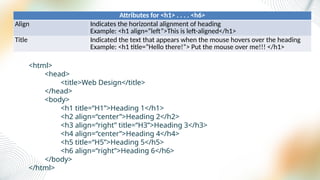 Attributes for <h1> . . . . <h6>
Align Indicates the horizontal alignment of heading
Example: <h1 align=“left”>This is left-aligned</h1>
Title Indicated the text that appears when the mouse hovers over the heading
Example: <h1 title=“Hello there!”> Put the mouse over me!!! </h1>
<html>
<head>
<title>Web Design</title>
</head>
<body>
<h1 title=“H1”>Heading 1</h1>
<h2 align=“center”>Heading 2</h2>
<h3 align=“right” title=“H3”>Heading 3</h3>
<h4 align=“center”>Heading 4</h4>
<h5 title=“H5”>Heading 5</h5>
<h6 align=“right”>Heading 6</h6>
</body>
</html>
 
