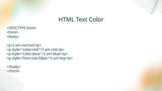 HTML Text Color
<!DOCTYPE html>
<html>
<body>
<p>I am normal</p>
<p style="color:red;">I am red</p>
<p style="color:blue;">I am blue</p>
<p style="font-size:50px;">I am big</p>
</body>
</html>
 