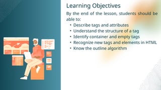 Learning Objectives
By the end of the lesson, students should be
able to:
• Describe tags and attributes
• Understand the structure of a tag
• Identify container and empty tags
• Recognize new tags and elements in HTML
• Know the outline algorithm
 