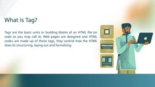 What is Tag?
Tags are the basic units or building blocks of an HTML file (or
code as you may call it). Web pages are designed and HTML
codes are made up of these tags, they control how the HTML
does its structuring, laying out and formatting.
 
