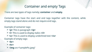 Container and empty Tags
There are two types of tags namely; container and empty.
Container tags have the start and end tags together with the content, while
empty tags stand alone and do not require end tags.
Example of container tags:
 <p> This is paragraph </p>
 <i> This is used to display italics </i>
 <u> This is used to display underlined text </u>
Example of empty tags:
 <br>
 <hr>
 <img src=“samplePic.jpeg”
 