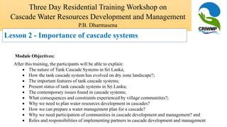 Module Objectives:
After this training, the participants will be able to explain:
 The nature of Tank Cascade Systems in Sri Lanka;
 How the tank cascade system has evolved on dry zone landscape?;
 The important features of tank cascade systems;
 Present status of tank cascade systems in Sri Lanka;
 The contemporary issues found in cascade systems;
 What consequences and constraints experienced by village communities?;
 Why we need to plan water resources development in cascades?
 How we can prepare a water management plan for a cascade?
 Why we need participation of communities in cascade development and management? and
 Roles and responsibilities of implementing partners in cascade development and management
Three Day Residential Training Workshop on
Cascade Water Resources Development and Management
P.B. Dharmasena
Lesson 2 - Importance of cascade systems
 
