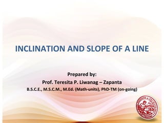 INCLINATION AND SLOPE OF A LINE

                     Prepared by:
         Prof. Teresita P. Liwanag – Zapanta
  B.S.C.E., M.S.C.M., M.Ed. (Math-units), PhD-TM (on-going)
 