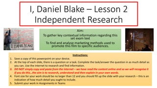 I, Daniel Blake – Lesson 2
Independent Research
Aim:
To gather key contextual information regarding this
set exam text
To find and analyse marketing methods used to
promote this film to specific audiences.
Instructions:
1. Save a copy of this powerpoint on your device.
2. At the top of each slide, there is a question or a task. Complete the task/answer the question in as much detail as
you can. Use the internet to research and find information.
3. DO NOT simply copy and paste from the internet – we have read the content online and so we will recognise it
if you do this…the aim is to research, understand and then explain in your own words.
4. Font size for your work should be no larger than 12 and you should fill up the slide with your research – this is an
indication of how much detail you ought to include.
5. Submit your work in Assignments in Teams
 
