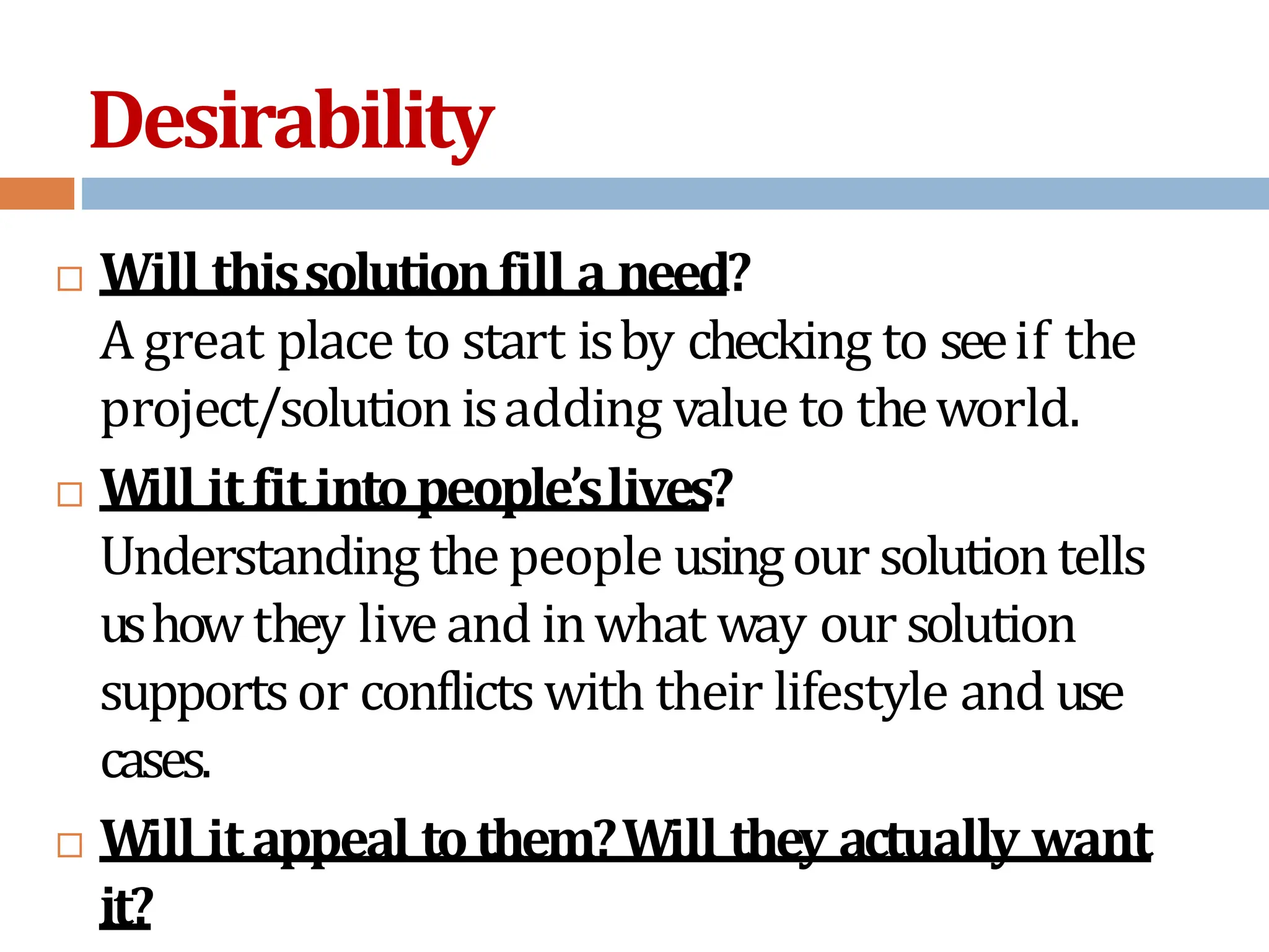 Desirability
 Will thissolutionfill a need?
A great place to start isby checking to seeif the
project/solution isadding value to theworld.
 Will itfitintopeople’slives?
Understanding thepeople usingour solutiontells
ushow they liveand inwhat way our solution
supportsor conflicts with their lifestyle and use
cases.
 Will itappeal tothem?Will they actually want
it?
 