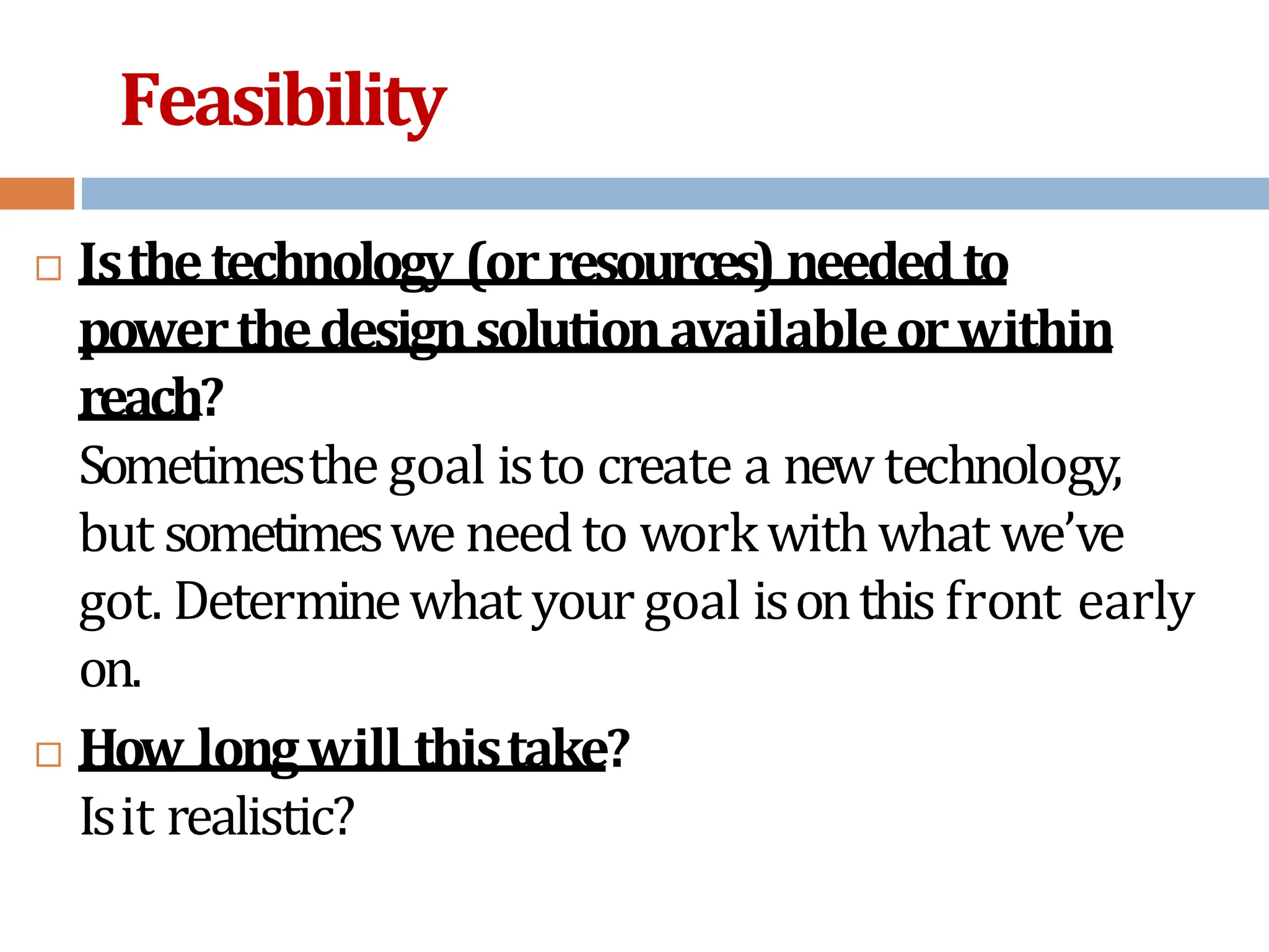 Feasibility
 Isthetechnology (orresources) neededto
powerthedesignsolutionavailableorwithin
reach?
Sometimesthe goal isto create a new technology,
but sometimeswe needto workwithwhat we’ve
got. Determinewhat your goal isonthis front early
on.
 How longwill thistake?
Isit realistic?
 