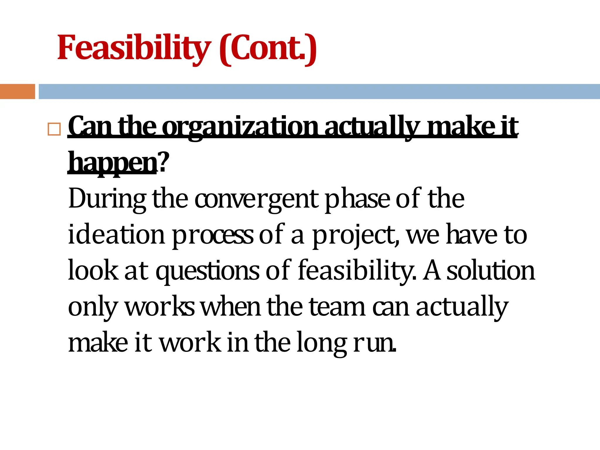 Feasibility (Cont.)
 Cantheorganizationactually makeit
happen?
Duringtheconvergent phaseof the
ideation processof a project, we have to
look at questionsof feasibility. Asolution
only workswhentheteam can actually
make it work inthelong run.
 